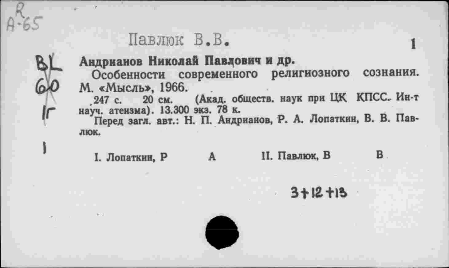 ﻿Павлюк В.В.	1
Андрианов Николай Павлович и др.
Особенности современного религиозного сознания. М. «Мысль», 1966.
.247 с. 20 см. (Акад, обществ, наук при ЦК КПСС.. Ин-т науч, атеизма). 13.300 экз. 78 к.
Перед загл. авт.: Н. П. Андрианов, Р. А. Лопаткин, В. В. Павлюк.
I. Лопаткин, Р А
II. Павлюк, В В
